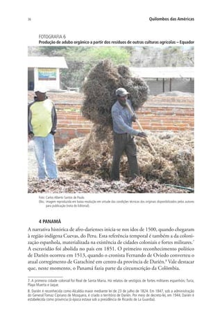 36 Quilombos das Américas
FOTOGRAFIA 6
Produção de adubo orgânico a partir dos resíduos de outras culturas agrícolas – Equador
Foto: Carlos Alberto Santos de Paulo.
Obs.: imagem reproduzida em baixa resolução em virtude das condições técnicas dos originais disponibilizados pelos autores
para publicação (nota do Editorial).
4 PANAMÁ
A narrativa histórica de afro-darienses inicia-se nos idos de 1500, quando chegaram
à região indígena Cuevas, do Peru. Esta referência temporal é também a da coloni-
zação espanhola, materializada na existência de cidades coloniais e fortes militares.7
A escravidão foi abolida no país em 1851. O primeiro reconhecimento político
de Darién ocorreu em 1513, quando o cronista Fernando de Oviedo converteu o
atual corregimento de Garachiné em centro da província de Darién.8
Vale destacar
que, neste momento, o Panamá fazia parte da circunscrição da Colômbia.
7. A primeira cidade colonial foi Real de Santa Maria. Há relatos de vestígios de fortes militares espanhóis: Turia,
Playa Muerta e Jaque.
8. Darién é reconhecida como Alcaldia maior mediante lei de 23 de julho de 1824. Em 1847, sob a administração
do General Tomaz Cipriano de Mosquera, é criado o território de Darién. Por meio de decreto-lei, em 1944, Darién é
estabelecida como província (à época estava sob a presidência de Ricardo de La Guardia).
 