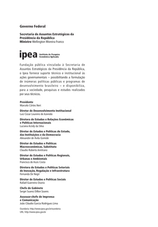Governo Federal
Secretaria de Assuntos Estratégicos da
Presidência da República
Ministro Wellington Moreira Franco
Fundação pública vinculada à Secretaria de
Assuntos Estratégicos da Presidência da República,
o Ipea fornece suporte técnico e institucional às
ações governamentais – possibilitando a formulação
de inúmeras políticas públicas e programas de
desenvolvimento brasileiro – e disponibiliza,
para a sociedade, pesquisas e estudos realizados
por seus técnicos.
Presidente
Marcelo Côrtes Neri
Diretor de Desenvolvimento Institucional
Luiz Cezar Loureiro de Azeredo
Diretora de Estudos e Relações Econômicas
e Políticas Internacionais
Luciana Acioly da Silva
Diretor de Estudos e Políticas do Estado,
das Instituições e da Democracia
Alexandre de Ávila Gomide
Diretor de Estudos e Políticas
Macroeconômicas, Substituto
Claudio Roberto Amitrano
Diretor de Estudos e Políticas Regionais,
Urbanas e Ambientais
Francisco de Assis Costa
Diretora de Estudos e Políticas Setoriais
de Inovação, Regulação e Infraestrutura
Fernanda De Negri
Diretor de Estudos e Políticas Sociais
Rafael Guerreiro Osorio
Chefe de Gabinete
Sergei Suarez Dillon Soares
Assessor-chefe de Imprensa
e Comunicação
João Cláudio Garcia Rodrigues Lima
Ouvidoria: http://www.ipea.gov.br/ouvidoria
URL: http://www.ipea.gov.br
 