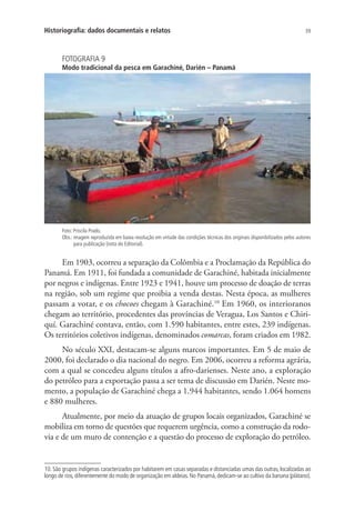 39Historiografia: dados documentais e relatos
FOTOGRAFIA 9
Modo tradicional da pesca em Garachiné, Darién – Panamá
Foto: Priscila Prado.
Obs.: imagem reproduzida em baixa resolução em virtude das condições técnicas dos originais disponibilizados pelos autores
para publicação (nota do Editorial).
Em 1903, ocorreu a separação da Colômbia e a Proclamação da República do
Panamá. Em 1911, foi fundada a comunidade de Garachiné, habitada inicialmente
por negros e indígenas. Entre 1923 e 1941, houve um processo de doação de terras
na região, sob um regime que proibia a venda destas. Nesta época, as mulheres
passam a votar, e os chocoes chegam à Garachiné.10
Em 1960, os interioranos
chegam ao território, procedentes das províncias de Veragua, Los Santos e Chiri-
quí. Garachiné contava, então, com 1.590 habitantes, entre estes, 239 indígenas.
Os territórios coletivos indígenas, denominados comarcas, foram criados em 1982.
No século XXI, destacam-se alguns marcos importantes. Em 5 de maio de
2000, foi declarado o dia nacional do negro. Em 2006, ocorreu a reforma agrária,
com a qual se concedeu alguns títulos a afro-darienses. Neste ano, a exploração
do petróleo para a exportação passa a ser tema de discussão em Darién. Neste mo-
mento, a população de Garachiné chega a 1.944 habitantes, sendo 1.064 homens
e 880 mulheres.
Atualmente, por meio da atuação de grupos locais organizados, Garachiné se
mobiliza em torno de questões que requerem urgência, como a construção da rodo-
via e de um muro de contenção e a questão do processo de exploração do petróleo.
10. São grupos indígenas caracterizados por habitarem em casas separadas e distanciadas umas das outras, localizadas ao
longo de rios, diferentemente do modo de organização em aldeias. No Panamá, dedicam-se ao cultivo da banana (plátano).
 