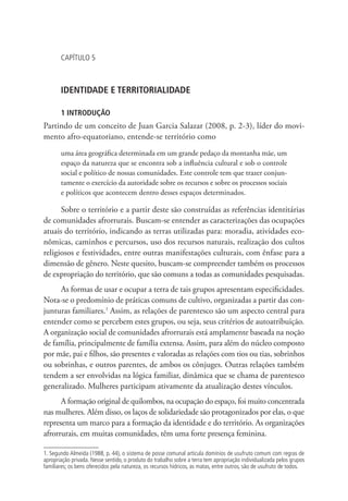 CAPÍTULO 5
IDENTIDADE E TERRITORIALIDADE
1 INTRODUÇÃO
Partindo de um conceito de Juan Garcia Salazar (2008, p. 2-3), líder do movi-
mento afro-equatoriano, entende-se território como
uma área geográfica determinada em um grande pedaço da montanha mãe, um
espaço da natureza que se encontra sob a influência cultural e sob o controle
social e político de nossas comunidades. Este controle tem que trazer conjun-
tamente o exercício da autoridade sobre os recursos e sobre os processos sociais
e políticos que acontecem dentro desses espaços determinados.
Sobre o território e a partir deste são construídas as referências identitárias
de comunidades afrorrurais. Buscam-se entender as caracterizações das ocupações
atuais do território, indicando as terras utilizadas para: moradia, atividades eco-
nômicas, caminhos e percursos, uso dos recursos naturais, realização dos cultos
religiosos e festividades, entre outras manifestações culturais, com ênfase para a
dimensão de gênero. Neste quesito, buscam-se compreender também os processos
de expropriação do território, que são comuns a todas as comunidades pesquisadas.
As formas de usar e ocupar a terra de tais grupos apresentam especificidades.
Nota-se o predomínio de práticas comuns de cultivo, organizadas a partir das con-
junturas familiares.1
Assim, as relações de parentesco são um aspecto central para
entender como se percebem estes grupos, ou seja, seus critérios de autoatribuição.
A organização social de comunidades afrorrurais está amplamente baseada na noção
de família, principalmente de família extensa. Assim, para além do núcleo composto
por mãe, pai e filhos, são presentes e valoradas as relações com tios ou tias, sobrinhos
ou sobrinhas, e outros parentes, de ambos os cônjuges. Outras relações também
tendem a ser envolvidas na lógica familiar, dinâmica que se chama de parentesco
generalizado. Mulheres participam ativamente da atualização destes vínculos.
A formação original de quilombos, na ocupação do espaço, foi muito concentrada
nas mulheres. Além disso, os laços de solidariedade são protagonizados por elas, o que
representa um marco para a formação da identidade e do território. As organizações
afrorrurais, em muitas comunidades, têm uma forte presença feminina.
1. Segundo Almeida (1988, p. 44), o sistema de posse comunal articula domínios de usufruto comum com regras de
apropriação privada. Nesse sentido, o produto do trabalho sobre a terra tem apropriação individualizada pelos grupos
familiares; os bens oferecidos pela natureza, os recursos hídricos, as matas, entre outros, são de usufruto de todos.
 