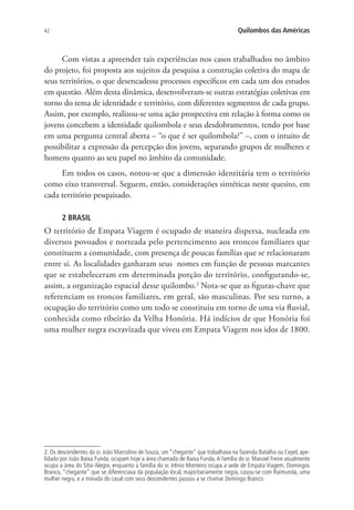 42 Quilombos das Américas
Com vistas a apreender tais experiências nos casos trabalhados no âmbito
do projeto, foi proposta aos sujeitos da pesquisa a construção coletiva do mapa de
seus territórios, o que desencadeou processos específicos em cada um dos estudos
em questão. Além desta dinâmica, desenvolveram-se outras estratégias coletivas em
torno do tema de identidade e território, com diferentes segmentos de cada grupo.
Assim, por exemplo, realizou-se uma ação prospectiva em relação à forma como os
jovens concebem a identidade quilombola e seus desdobramentos, tendo por base
em uma pergunta central aberta – “o que é ser quilombola?” –, com o intuito de
possibilitar a expressão da percepção dos jovens, separando grupos de mulheres e
homens quanto ao seu papel no âmbito da comunidade.
Em todos os casos, notou-se que a dimensão identitária tem o território
como eixo transversal. Seguem, então, considerações sintéticas neste quesito, em
cada território pesquisado.
2 BRASIL
O território de Empata Viagem é ocupado de maneira dispersa, nucleada em
diversos povoados e norteada pelo pertencimento aos troncos familiares que
constituem a comunidade, com presença de poucas famílias que se relacionaram
entre si. As localidades ganharam seus nomes em função de pessoas marcantes
que se estabeleceram em determinada porção do território, configurando-se,
assim, a organização espacial desse quilombo.2
Nota-se que as figuras-chave que
referenciam os troncos familiares, em geral, são masculinas. Por seu turno, a
ocupação do território como um todo se constituiu em torno de uma via fluvial,
conhecida como ribeirão da Velha Honória. Há indícios de que Honória foi
uma mulher negra escravizada que viveu em Empata Viagem nos idos de 1800.
2. Os descendentes do sr. João Marcolino de Souza, um “chegante” que trabalhava na fazenda Batalha ou Cepel, ape-
lidado por João Baixa Funda, ocupam hoje a área chamada de Baixa Funda.A família do sr. Manoel Freire atualmente
ocupa a área do Sítio Alegre, enquanto a família do sr. Irênio Monteiro ocupa a sede de Empata Viagem. Domingos
Branco, “chegante” que se diferenciava da população local, majoritariamente negra, casou-se com Raimunda, uma
mulher negra, e a morada do casal com seus descendentes passou a se chamar Domingo Branco.
 