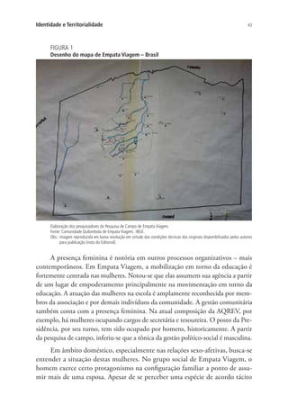 43Identidade e Territorialidade
FIGURA 1
Desenho do mapa de Empata Viagem – Brasil
Elaboração dos pesquisadores da Pesquisa de Campo de Empata Viagem.
Fonte: Comunidade Quilombola de Empata Viagem; IBGE.
Obs.: imagem reproduzida em baixa resolução em virtude das condições técnicas dos originais disponibilizados pelos autores
para publicação (nota do Editorial).
A presença feminina é notória em outros processos organizativos – mais
contemporâneos. Em Empata Viagem, a mobilização em torno da educação é
fortemente centrada nas mulheres. Notou-se que elas assumem sua agência a partir
de um lugar de empoderamento principalmente na movimentação em torno da
educação. A atuação das mulheres na escola é amplamente reconhecida por mem-
bros da associação e por demais indivíduos da comunidade. A gestão comunitária
também conta com a presença feminina. Na atual composição da AQREV, por
exemplo, há mulheres ocupando cargos de secretária e tesoureira. O posto da Pre-
sidência, por seu turno, tem sido ocupado por homens, historicamente. A partir
da pesquisa de campo, inferiu-se que a tônica da gestão político-social é masculina.
Em âmbito doméstico, especialmente nas relações sexo-afetivas, busca-se
entender a situação destas mulheres. No grupo social de Empata Viagem, o
homem exerce certo protagonismo na configuração familiar a ponto de assu-
mir mais de uma esposa. Apesar de se perceber uma espécie de acordo tácito
 