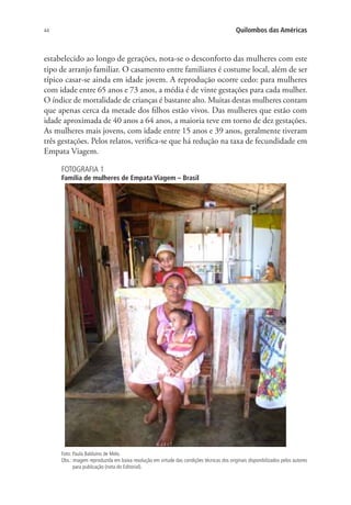 44 Quilombos das Américas
estabelecido ao longo de gerações, nota-se o desconforto das mulheres com este
tipo de arranjo familiar. O casamento entre familiares é costume local, além de ser
típico casar-se ainda em idade jovem. A reprodução ocorre cedo: para mulheres
com idade entre 65 anos e 73 anos, a média é de vinte gestações para cada mulher.
O índice de mortalidade de crianças é bastante alto. Muitas destas mulheres contam
que apenas cerca da metade dos filhos estão vivos. Das mulheres que estão com
idade aproximada de 40 anos a 64 anos, a maioria teve em torno de dez gestações.
As mulheres mais jovens, com idade entre 15 anos e 39 anos, geralmente tiveram
três gestações. Pelos relatos, verifica-se que há redução na taxa de fecundidade em
Empata Viagem.
FOTOGRAFIA 1
Família de mulheres de Empata Viagem – Brasil
Foto: Paula Balduino de Melo.
Obs.: imagem reproduzida em baixa resolução em virtude das condições técnicas dos originais disponibilizados pelos autores
para publicação (nota do Editorial).
 