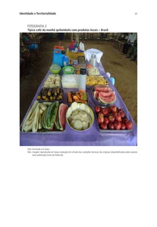 45Identidade e Territorialidade
FOTOGRAFIA 2
Típico café da manhã quilombola com produtos locais – Brasil
Foto: Fernanda Lira Goes.
Obs.: imagem reproduzida em baixa resolução em virtude das condições técnicas dos originais disponibilizados pelos autores
para publicação (nota do Editorial).
 