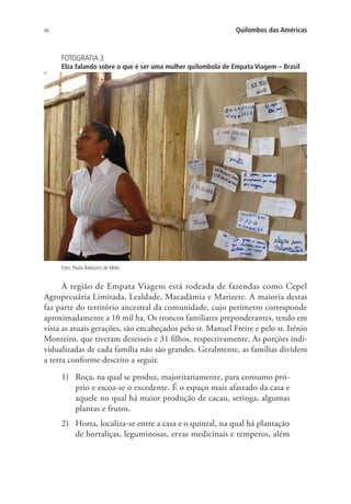 46 Quilombos das Américas
FOTOGRAFIA 3
Elza falando sobre o que é ser uma mulher quilombola de Empata Viagem – Brasil
Foto: Paula Balduino de Melo.
A região de Empata Viagem está rodeada de fazendas como Cepel
Agropecuária Limitada, Lealdade, Macadâmia e Marizete. A maioria destas
faz parte do território ancestral da comunidade, cujo perímetro corresponde
aproximadamente a 10 mil ha. Os troncos familiares preponderantes, tendo em
vista as atuais gerações, são encabeçados pelo sr. Manuel Freire e pelo sr. Irênio
Monteiro, que tiveram dezesseis e 31 filhos, respectivamente. As porções indi-
vidualizadas de cada família não são grandes. Geralmente, as famílias dividem
a terra conforme descrito a seguir.
1)	 Roça, na qual se produz, majoritariamente, para consumo pró-
prio e escoa-se o excedente. É o espaço mais afastado da casa e
aquele no qual há maior produção de cacau, seringa, algumas
plantas e frutos.
2)	 Horta, localiza-se entre a casa e o quintal, na qual há plantação
de hortaliças, leguminosas, ervas medicinais e temperos, além
 