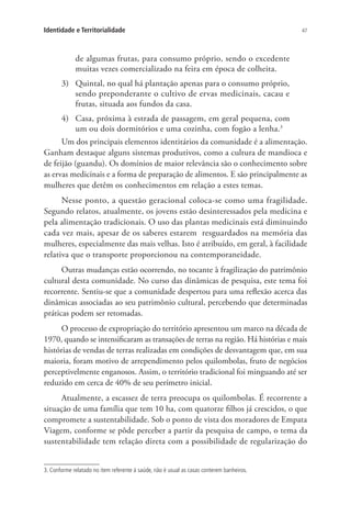 47Identidade e Territorialidade
de algumas frutas, para consumo próprio, sendo o excedente
muitas vezes comercializado na feira em época de colheita.
3)	 Quintal, no qual há plantação apenas para o consumo próprio,
sendo preponderante o cultivo de ervas medicinais, cacau e
frutas, situada aos fundos da casa.
4)	 Casa, próxima à estrada de passagem, em geral pequena, com
um ou dois dormitórios e uma cozinha, com fogão a lenha.3
Um dos principais elementos identitários da comunidade é a alimentação.
Ganham destaque alguns sistemas produtivos, como a cultura de mandioca e
de feijão (guandu). Os domínios de maior relevância são o conhecimento sobre
as ervas medicinais e a forma de preparação de alimentos. E são principalmente as
mulheres que detêm os conhecimentos em relação a estes temas.
Nesse ponto, a questão geracional coloca-se como uma fragilidade.
Segundo relatos, atualmente, os jovens estão desinteressados pela medicina e
pela alimentação tradicionais. O uso das plantas medicinais está diminuindo
cada vez mais, apesar de os saberes estarem resguardados na memória das
mulheres, especialmente das mais velhas. Isto é atribuído, em geral, à facilidade
relativa que o transporte proporcionou na contemporaneidade.
Outras mudanças estão ocorrendo, no tocante à fragilização do patrimônio
cultural desta comunidade. No curso das dinâmicas de pesquisa, este tema foi
recorrente. Sentiu-se que a comunidade despertou para uma reflexão acerca das
dinâmicas associadas ao seu patrimônio cultural, percebendo que determinadas
práticas podem ser retomadas.
O processo de expropriação do território apresentou um marco na década de
1970, quando se intensificaram as transações de terras na região. Há histórias e mais
histórias de vendas de terras realizadas em condições de desvantagem que, em sua
maioria, foram motivo de arrependimento pelos quilombolas, fruto de negócios
perceptivelmente enganosos. Assim, o território tradicional foi minguando até ser
reduzido em cerca de 40% de seu perímetro inicial.
Atualmente, a escassez de terra preocupa os quilombolas. É recorrente a
situação de uma família que tem 10 ha, com quatorze filhos já crescidos, o que
compromete a sustentabilidade. Sob o ponto de vista dos moradores de Empata
Viagem, conforme se pôde perceber a partir da pesquisa de campo, o tema da
sustentabilidade tem relação direta com a possibilidade de regularização do
3. Conforme relatado no item referente à saúde, não é usual as casas conterem banheiros.
 