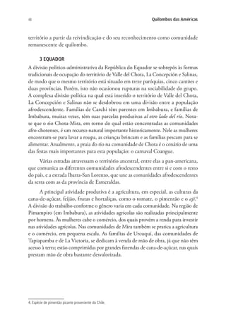 48 Quilombos das Américas
território a partir da reivindicação e do seu reconhecimento como comunidade
remanescente de quilombo.
3 EQUADOR
A divisão político-administrativa da República do Equador se sobrepôs às formas
tradicionais de ocupação do território de Valle del Chota, La Concepción e Salinas,
de modo que o mesmo território está situado em treze paróquias, cinco cantões e
duas províncias. Porém, isto não ocasionou rupturas na sociabilidade do grupo.
A complexa divisão política na qual está inserido o território de Valle del Chota,
La Concepción e Salinas não se desdobrou em uma divisão entre a população
afrodescendente. Famílias de Carchi têm parentes em Imbabura, e famílias de
Imbabura, muitas vezes, têm suas parcelas produtivas al otro lado del río. Nota-
se que o rio Chota-Mira, em torno do qual estão concentradas as comunidades
afro-chotenses, é um recurso natural importante historicamente. Nele as mulheres
encontram-se para lavar a roupa, as crianças brincam e as famílias pescam para se
alimentar. Atualmente, a praia do rio na comunidade de Chota é o cenário de uma
das festas mais importantes para esta população: o carnaval Coangue.
Várias estradas atravessam o território ancestral, entre elas a pan-americana,
que comunica as diferentes comunidades afrodescendentes entre si e com o resto
do país, e a estrada Ibarra-San Lorenzo, que une as comunidades afrodescendentes
da serra com as da província de Esmeraldas.
A principal atividade produtiva é a agricultura, em especial, as culturas da
cana-de-açúcar, feijão, frutas e hortaliças, como o tomate, o pimentão e o ají.4
A divisão do trabalho conforme o gênero varia em cada comunidade. Na região de
Pimampiro (em Imbabura), as atividades agrícolas são realizadas principalmente
por homens. Às mulheres cabe o comércio, dos quais provém a renda para investir
nas atividades agrícolas. Nas comunidades de Mira também se pratica a agricultura
e o comércio, em pequena escala. As famílias de Urcuquí, das comunidades de
Tapiapamba e de La Victoria, se dedicam à venda de mão de obra, já que não têm
acesso à terra; estão comprimidas por grandes fazendas de cana-de-açúcar, nas quais
prestam mão de obra bastante desvalorizada.
4. Espécie de pimentão picante proveniente do Chile.
 