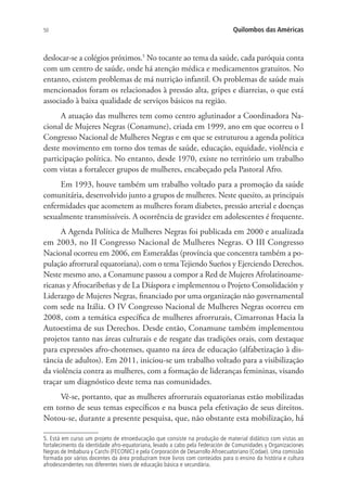 50 Quilombos das Américas
deslocar-se a colégios próximos.5
No tocante ao tema da saúde, cada paróquia conta
com um centro de saúde, onde há atenção médica e medicamentos gratuitos. No
entanto, existem problemas de má nutrição infantil. Os problemas de saúde mais
mencionados foram os relacionados à pressão alta, gripes e diarreias, o que está
associado à baixa qualidade de serviços básicos na região.
A atuação das mulheres tem como centro aglutinador a Coordinadora Na-
cional de Mujeres Negras (Conamune), criada em 1999, ano em que ocorreu o I
Congresso Nacional de Mulheres Negras e em que se estruturou a agenda política
deste movimento em torno dos temas de saúde, educação, equidade, violência e
participação política. No entanto, desde 1970, existe no território um trabalho
com vistas a fortalecer grupos de mulheres, encabeçado pela Pastoral Afro.
Em 1993, houve também um trabalho voltado para a promoção da saúde
comunitária, desenvolvido junto a grupos de mulheres. Neste quesito, as principais
enfermidades que acometem as mulheres foram diabetes, pressão arterial e doenças
sexualmente transmissíveis. A ocorrência de gravidez em adolescentes é frequente.
A Agenda Política de Mulheres Negras foi publicada em 2000 e atualizada
em 2003, no II Congresso Nacional de Mulheres Negras. O III Congresso
Nacional ocorreu em 2006, em Esmeraldas (província que concentra também a po-
pulação afrorrural equatoriana), com o temaTejiendo Sueños y Ejerciendo Derechos.
Neste mesmo ano, a Conamune passou a compor a Red de Mujeres Afrolatinoame-
ricanas y Afrocaribeñas y de La Diáspora e implementou o Projeto Consolidación y
Liderazgo de Mujeres Negras, financiado por uma organização não governamental
com sede na Itália. O IV Congresso Nacional de Mulheres Negras ocorreu em
2008, com a temática específica de mulheres afrorrurais, Cimarronas Hacia la
Autoestima de sus Derechos. Desde então, Conamune também implementou
projetos tanto nas áreas culturais e de resgate das tradições orais, com destaque
para expressões afro-chotenses, quanto na área de educação (alfabetização à dis-
tância de adultos). Em 2011, iniciou-se um trabalho voltado para a visibilização
da violência contra as mulheres, com a formação de lideranças femininas, visando
traçar um diagnóstico deste tema nas comunidades.
Vê-se, portanto, que as mulheres afrorrurais equatorianas estão mobilizadas
em torno de seus temas específicos e na busca pela efetivação de seus direitos.
Notou-se, durante a presente pesquisa, que, não obstante esta mobilização, há
5. Está em curso um projeto de etnoeducação que consiste na produção de material didático com vistas ao
fortalecimento da identidade afro-equatoriana, levado a cabo pela Federación de Comunidades y Organizaciones
Negras de Imbabura y Carchi (FECONIC) e pela Corporación de Desarrollo Afroecuatoriano (Codae). Uma comissão
formada por vários docentes da área produziram treze livros com conteúdos para o ensino da história e cultura
afrodescendentes nos diferentes níveis de educação básica e secundária.
 