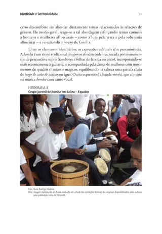 51Identidade e Territorialidade
certo desconforto em abordar diretamente temas relacionados às relações de
gênero. De modo geral, reage-se a tal abordagem reforçando temas comuns
a homens e mulheres afrorrurais – como a luta pela terra e pela soberania
alimentar – e ressaltando a noção de família.
Entre os elementos identitários, as expressões culturais têm proeminência.
A bomba é um ritmo tradicional dos povos afrodescendentes, tocada por instrumen-
tos de percussão e sopro (tambores e folhas de laranja ou coco), incorporando-se
mais recentemente à guitarra, e acompanhada pela dança de mulheres com movi-
mentos de quadris rítmicos e mágicos, equilibrando na cabeça uma garrafa cheia
de trago de caña de azúcar ou água. Outra expressão é a banda mocha, que consiste
na música bomba com canto vocal.
FOTOGRAFIA 4
Grupo juvenil de bomba em Salina – Equador
Foto: Nuno Rodrigo Madeira.
Obs.: imagem reproduzida em baixa resolução em virtude das condições técnicas dos originais disponibilizados pelos autores
para publicação (nota do Editorial).
 
