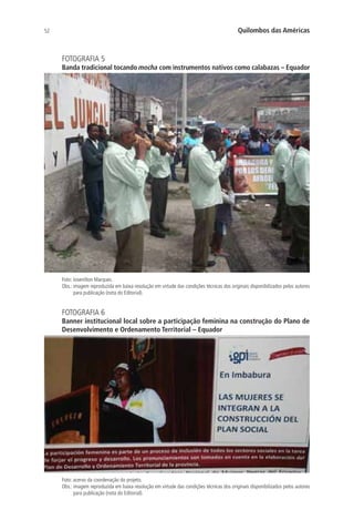 52 Quilombos das Américas
FOTOGRAFIA 5
Banda tradicional tocando mocha com instrumentos nativos como calabazas – Equador
Foto: Josenilton Marques.
Obs.: imagem reproduzida em baixa resolução em virtude das condições técnicas dos originais disponibilizados pelos autores
para publicação (nota do Editorial).
FOTOGRAFIA 6
Banner institucional local sobre a participação feminina na construção do Plano de
Desenvolvimento e Ordenamento Territorial – Equador
Foto: acervo da coordenação do projeto.
Obs.: imagem reproduzida em baixa resolução em virtude das condições técnicas dos originais disponibilizados pelos autores
para publicação (nota do Editorial).
 