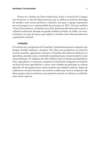 53Identidade e Territorialidade
Pratica-se a bomba nas festas tradicionais como o carnaval de Coangue
(em fevereiro) e o día del afroecuatoriano, que se celebra no primeiro domingo
de outubro, com eventos políticos e culturais, dos quais a equipe responsável
por esta pesquisa teve a oportunidade de participar em 2011. Ocorreu também
a Feira Gastronômica, revelando outra forte dimensão identitária desse povo: a
culinária tradicional, baseada em grande medida no feijão, no milho, no arroz,
na banana e na cana-de-açúcar, que explicita a interface entre soberania alimentar
e patrimônio cultural.
4 PANAMÁ
O território do corregimento de Garachiné é predominantemente composto por
bosques úmidos tropicais e mangues. Há vários usos produtivos em torno de
recursos marinhos, agricultura e pecuária. As famílias afro-darienses dedicam-se à
agricultura, pecuária e pesca, investindo na produção para consumo próprio e para
comercialização. Os indígenas da tribo Emberá estão envolvidos principalmente
com a agricultura e o artesanato, enquanto os interioranos chegaram ao território
em busca de terras agricultáveis e, assim, estão voltados em geral para as culturas
agrícolas. Os três grupos étnico-raciais mantêm suas tradições culturais. Apesar de
coabitarem o mesmo território, são notórias as diferenças entre os modos de vida
destes grupos, seja na vestimenta, em expressões musicais, no idioma, na culinária,
entre outros aspectos.
 