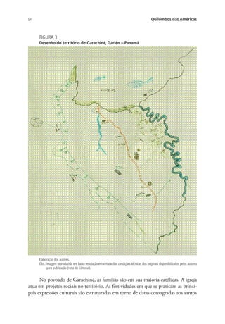 54 Quilombos das Américas
FIGURA 3
Desenho do território de Garachiné, Darién – Panamá
Elaboração dos autores.
Obs.: imagem reproduzida em baixa resolução em virtude das condições técnicas dos originais disponibilizados pelos autores
para publicação (nota do Editorial).
No povoado de Garachiné, as famílias são em sua maioria católicas. A igreja
atua em projetos sociais no território. As festividades em que se praticam as princi-
pais expressões culturais são estruturadas em torno de datas consagradas aos santos
 