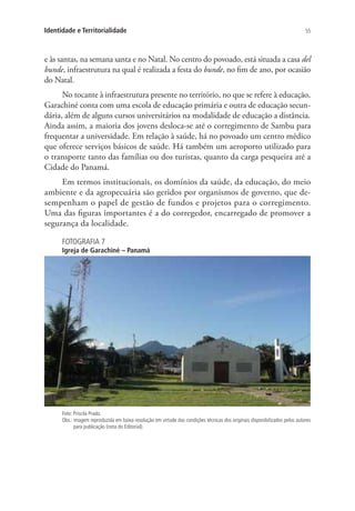 55Identidade e Territorialidade
e às santas, na semana santa e no Natal. No centro do povoado, está situada a casa del
bunde, infraestrutura na qual é realizada a festa do bunde, no fim de ano, por ocasião
do Natal.
No tocante à infraestrutura presente no território, no que se refere à educação,
Garachiné conta com uma escola de educação primária e outra de educação secun-
dária, além de alguns cursos universitários na modalidade de educação a distância.
Ainda assim, a maioria dos jovens desloca-se até o corregimento de Sambu para
frequentar a universidade. Em relação à saúde, há no povoado um centro médico
que oferece serviços básicos de saúde. Há também um aeroporto utilizado para
o transporte tanto das famílias ou dos turistas, quanto da carga pesqueira até a
Cidade do Panamá.
Em termos institucionais, os domínios da saúde, da educação, do meio
ambiente e da agropecuária são geridos por organismos de governo, que de-
sempenham o papel de gestão de fundos e projetos para o corregimento.
Uma das figuras importantes é a do corregedor, encarregado de promover a
segurança da localidade.
FOTOGRAFIA 7
Igreja de Garachiné – Panamá
Foto: Priscila Prado.
Obs.: imagem reproduzida em baixa resolução em virtude das condições técnicas dos originais disponibilizados pelos autores
para publicação (nota do Editorial).
 