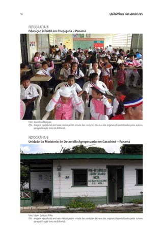 56 Quilombos das Américas
FOTOGRAFIA 8
Educação infantil em Chepigana – Panamá
Foto: Josenilton Marques.
Obs.: imagem reproduzida em baixa resolução em virtude das condições técnicas dos originais disponibilizados pelos autores
para publicação (nota do Editorial).
FOTOGRAFIA 9
Unidade do Ministerio de Desarrollo Agropecuario em Garachiné – Panamá
Foto: Edson Guiducci Filho.
Obs.: imagem reproduzida em baixa resolução em virtude das condições técnicas dos originais disponibilizados pelos autores
para publicação (nota do Editorial).
 