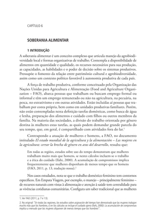CAPÍTULO 6
SOBERANIA ALIMENTAR
1 INTRODUÇÃO
A soberania alimentar é um conceito complexo que articula manejo da agrobiodi-
versidade local e formas organizativas de trabalho. Contempla a disponibilidade de
alimentos em quantidade e qualidade, os recursos necessários para sua produção,
as capacidades, as habilidades e o poder de decisão sobre os sistemas produtivos.
Pressupõe o fomento da relação entre patrimônio cultural e agrobiodiversidade,
assim como um contexto político favorável à autonomia produtiva de cada país.
A força de trabalho produtiva, conforme conceituado pela Organização das
Nações Unidas para Agricultura e Alimentação (Food and Agriculture Organi-
zation – FAO), abarca pessoas que trabalham ou buscam emprego formal ou
informal e têm um emprego remunerado ou não na agricultura, na pecuária, na
pesca, no extrativismo e em outras atividades. Estão incluídas aí pessoas que tra-
balham por conta própria, bem como em unidades produtivas familiares. Porém,
não estão contempladas nesta definição tarefas domésticas, como busca de água
e lenha, preparação dos alimentos e cuidado com filhos ou outros membros da
família. Na maioria das sociedades, a divisão do trabalho orientada por gênero
destina às mulheres estas tarefas, as quais podem demandar grande parcela do
seu tempo, que, em geral, é compartilhado com atividades fora do lar.1
Contrapondo a atuação de mulheres e homens, a FAO, no documento
intitulado El estado mundial de la agricultura y la alimentación – Las mujeres en
la agricultura: cerrar la brecha de género en aras del desarrollo, ressalta que:
Em todas as regiões, estudos sobre uso do tempo demonstram que mulheres
trabalham muito mais que homens, se nestes cálculos incluem-se o trabalho
e a ética do cuidado (Ilahi, 2000). A acumulação de compromissos implica
frequentemente que mulheres disponham de menos tempo que os homens
(FAO, 2011, p. 13, tradução nossa).2
Nos casos estudados, nota-se que o trabalho doméstico feminino tem contornos
específicos. Em Empata Viagem, por exemplo, o manejo – principalmente feminino –
de recursos naturais com vistas à alimentação e atenção à saúde tem centralidade para
as vivências cotidianas comunitárias. Configura um saber tradicional que as mulheres
1.Ver FAO (2011, p. 7 e 13).
2. No original:“En todas las regiones, los estudios sobre asignación del tiempo han demostrado que las mujeres trabajan
mucho más que los hombres, si en los cálculos se incluye el cuidado ajeno (Ilahi, 2000). La acumulación de compromisos
implica a menudo que las mujeres disponen de menos tiempo que los hombres”.
 