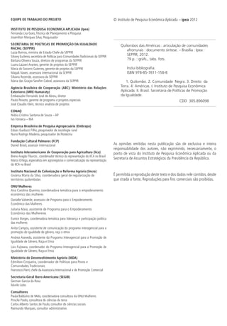 © Instituto de Pesquisa Econômica Aplicada – ipea 2012
As opiniões emitidas nesta publicação são de exclusiva e inteira
responsabilidade dos autores, não exprimindo, necessariamente, o
ponto de vista do Instituto de Pesquisa Econômica Aplicada ou da
Secretaria de Assuntos Estratégicos da Presidência da República.
É permitida a reprodução deste texto e dos dados nele contidos, desde
que citada a fonte. Reproduções para fins comerciais são proibidas.
EQUIPE DE TRABALHO DO PROJETO
INSTITUTO DE PESQUISA ECONOMICA APLICADA (Ipea)
Fernanda Lira Goes,Técnica de Planejamento e Pesquisa
Josenilton Marques Silva, Pesquisador
SECRETARIA DE POLÍTICAS DE PROMOÇÃO DA IGUALDADE
RACIAL (SEPPIR)
Luiza Bairros, ministra de Estado-Chefe da SEPPIR
Silvany Euclenio, secretária de Políticas para ComunidadesTradicionais da SEPPIR
Bárbara Oliveira Souza, diretora de programas da SEPPIR
Luana Lazzeri Arantes, gerente de projetos da SEPPIR
Maria do Socorro Guterres, gerente de projetos da SEPPIR
Magali Naves, assessora internacional da SEPPIR
Silvana Rezende, assessora da SEPPIR
Maria das Graças Serafim Cabral, assessora da SEPPIR
Agência Brasileira de Cooperação (ABC); Ministério das Relações
Exteriores (MRE-Itamaraty)
Embaixador Fernando José de Abreu, diretor
Paulo Peixoto, gerente de programa e projetos especiais
José Claudio Klein, técnico analista de projetos
CONAQ
Núbia Cristina Santana de Souza – AP
Ivo Fonseca – MA
Empresa Brasileira de Pesquisa Agropecuária (Embrapa)
Edson Guiducci Filho, pesquisador de sociologia rural
Nuno Rodrigo Madeira, pesquisador de fitotecnia
Fundação Cultural Palmares (FCP)
Daniel Brasil, assessor internacional
Instituto Interamericano de Cooperação para Agricultura (Iica)
Breno Aragão Tiburcio , coordenador técnico da representação do IICA no Brasil
Marco Ortega, especialista em agronegócios e comercialização da representação
do IICA no Brasil
Instituto Nacional de Colonização e Reforma Agrária (Incra)
Givânia Maria da Silva, coordenadora geral de regularização de
territórios quilombolas
ONU Mulheres
Ana Carolina Querino, coordenadora temática para o empoderamento
econômico das mulheres
Danielle Valverde, assessora de Programa para o Empoderamento
Econômico das Mulheres
Juliana Maia, assistente de Programa para o Empoderamento
Econômico das Mulhereres
Eunice Borges, coordenadora temática para liderança e participação política
das mulheres
Anita Campos, assistente de comunicação do programa interagencial para a
promoção de igualdade de gênero, raça e etnia
Andrea Azevedo, assistente do Programa Interagencial para a Promoção de
Igualdade de Gênero, Raça e Etnia
Luis Fujiwara, coordenador do Programa Interagencial para a Promoção de
Igualdade de Gênero, Raça e Etnia
Ministério do Desenvolvimento Agrário (MDA)
Edmilton Cerqueira, coordenador de Políticas para Povos e
Comunidades Tradicionais
Francesco Pierri, chefe da Assessoria Internacional e de Promoção Comercial
Secretaria Geral Ibero Americana (SEGIB)
German Garcia da Rosa
Murilo Lobo
Consultores
Paula Balduíno de Melo, coordenadora consultora da ONU Mulheres
Priscila Prado, consultora de ciências da terra
Carlos Alberto Santos de Paulo, consultor de ciências sociais
Raimundo Marques, consultor administrativo
Quilombos das Américas : articulação de comunidades
afrorrurais : documento síntese. – Brasília : Ipea :
SEPPIR, 2012.
79 p. : gráfs., tabs. fots.
Inclui bibliografia.
ISBN 978-85-7811-158-8
1. Quilombo. 2. Comunidade Negra. 3. Direito da
Terra. 4. Américas. I. Instituto de Pesquisa Econômica
Aplicada. II. Brasil. Secretaria de Políticas de Promoção
da Igualdade.
CDD 305.896098
 