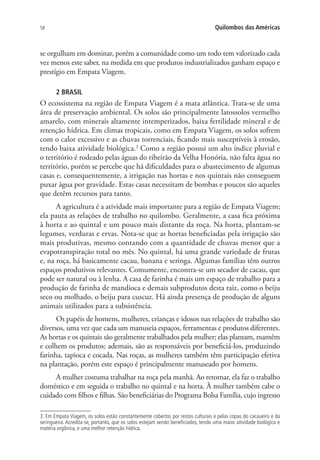 58 Quilombos das Américas
se orgulham em dominar, porém a comunidade como um todo tem valorizado cada
vez menos este saber, na medida em que produtos industrializados ganham espaço e
prestígio em Empata Viagem.
2 BRASIL
O ecossistema na região de Empata Viagem é a mata atlântica. Trata-se de uma
área de preservação ambiental. Os solos são principalmente latossolos vermelho
amarelo, com minerais altamente intemperizados, baixa fertilidade mineral e de
retenção hídrica. Em climas tropicais, como em Empata Viagem, os solos sofrem
com o calor excessivo e as chuvas torrenciais, ficando mais susceptíveis à erosão,
tendo baixa atividade biológica.3
Como a região possui um alto índice pluvial e
o território é rodeado pelas águas do ribeirão da Velha Honória, não falta água no
território, porém se percebe que há dificuldades para o abastecimento de algumas
casas e, consequentemente, a irrigação nas hortas e nos quintais não conseguem
puxar água por gravidade. Estas casas necessitam de bombas e poucos são aqueles
que detêm recursos para tanto.
A agricultura é a atividade mais importante para a região de Empata Viagem;
ela pauta as relações de trabalho no quilombo. Geralmente, a casa fica próxima
à horta e ao quintal e um pouco mais distante da roça. Na horta, plantam-se
legumes, verduras e ervas. Nota-se que as hortas beneficiadas pela irrigação são
mais produtivas, mesmo contando com a quantidade de chuvas menor que a
evapotranspiração total no mês. No quintal, há uma grande variedade de frutas
e, na roça, há basicamente cacau, banana e seringa. Algumas famílias têm outros
espaços produtivos relevantes. Comumente, encontra-se um secador de cacau, que
pode ser natural ou à lenha. A casa de farinha é mais um espaço de trabalho para a
produção de farinha de mandioca e demais subprodutos desta raiz, como o beiju
seco ou molhado, o beiju para cuscuz. Há ainda presença de produção de alguns
animais utilizados para a subsistência.
Os papéis de homens, mulheres, crianças e idosos nas relações de trabalho são
diversos, uma vez que cada um manuseia espaços, ferramentas e produtos diferentes.
As hortas e os quintais são geralmente trabalhados pela mulher; elas plantam, mantêm
e colhem os produtos; ademais, são as responsáveis por beneficiá-los, produzindo
farinha, tapioca e cocada. Nas roças, as mulheres também têm participação efetiva
na plantação, porém este espaço é principalmente manuseado por homens.
A mulher costuma trabalhar na roça pela manhã. Ao retornar, ela faz o trabalho
doméstico e em seguida o trabalho no quintal e na horta. À mulher também cabe o
cuidado com filhos e filhas. São beneficiárias do Programa Bolsa Família, cujo ingresso
3. Em Empata Viagem, os solos estão constantemente cobertos por restos culturais e pelas copas do cacaueiro e da
seringueira. Acredita-se, portanto, que os solos estejam sendo beneficiados, tendo uma maior atividade biológica e
matéria orgânica, e uma melhor retenção hídrica.
 