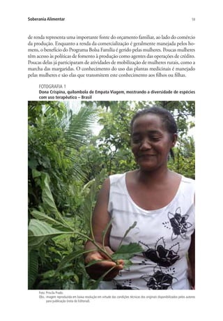 59Soberania Alimentar
de renda representa uma importante fonte do orçamento familiar, ao lado do comércio
da produção. Enquanto a renda da comercialização é geralmente manejada pelos ho-
mens, o benefício do Programa Bolsa Família é gerido pelas mulheres. Poucas mulheres
têm acesso às políticas de fomento à produção como agentes das operações de crédito.
Poucas delas já participaram de atividades de mobilização de mulheres rurais, como a
marcha das margaridas. O conhecimento do uso das plantas medicinais é manejado
pelas mulheres e são elas que transmitem este conhecimento aos filhos ou filhas.
FOTOGRAFIA 1
Dona Crispina, quilombola de Empata Viagem, mostrando a diversidade de espécies
com uso terapêutico – Brasil
Foto: Priscila Prado.
Obs.: imagem reproduzida em baixa resolução em virtude das condições técnicas dos originais disponibilizados pelos autores
para publicação (nota do Editorial).
 
