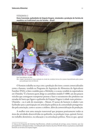 61Soberania Alimentar
FOTOGRAFIA 3
Dona Conceição, quilombola de Empata Viagem, simulando a produção de farinha de
mandioca na tradicional casa de farinha – Brasil
Foto: Paula Balduino de Melo.
Obs.: imagem reproduzida em baixa resolução em virtude das condições técnicas dos originais disponibilizados pelos autores
para publicação (nota do Editorial).
O homem trabalha na roça com a produção dos itens a serem comercializados
como a banana, vendida ao Programa de Aquisição de Alimentos da Agricultura
Familiar (PAA); o látex vendido para a Michelin; e o cacau vendido às exportadoras
em Ubaitaba.4
É o homem quem dirige os caminhões modelo F-4000, um dos poucos
veículos que conseguem transportar pessoas e fazer o escoamento dos produtos nas
estradas de barro que ligam o quilombo de Empata Viagem à cidade mais próxima –
Ubaitaba – ou à sede do município – Maraú. O acesso do homem à cidade é um
facilitador para a participação em articulações políticas da comunidade protagoniza-
das pela associação, como o acesso a créditos, além da comercialização da produção.
A mulher tem uma atuação transversal que perpassa praticamente todas as
áreas das atividades desenvolvidas no quilombo, na produção (roça, quintal, horta),
no trabalho doméstico, na educação e na articulação política. Nota-se que, apesar
4. Trata-se do Programa de Sistemas Agroflorestais, voltado à produção de seringa, cacau e banana, que visa
principalmente à extração do látex. É encabeçado pela empresa de pneus Michelin Brasil, a qual possui propriedade
limítrofe ao território de Empata Viagem.
 