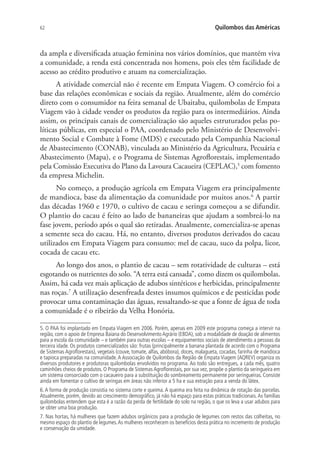 62 Quilombos das Américas
da ampla e diversificada atuação feminina nos vários domínios, que mantém viva
a comunidade, a renda está concentrada nos homens, pois eles têm facilidade de
acesso ao crédito produtivo e atuam na comercialização.
A atividade comercial não é recente em Empata Viagem. O comércio foi a
base das relações econômicas e sociais da região. Atualmente, além do comércio
direto com o consumidor na feira semanal de Ubaitaba, quilombolas de Empata
Viagem vão à cidade vender os produtos da região para os intermediários. Ainda
assim, os principais canais de comercialização são aqueles estruturados pelas po-
líticas públicas, em especial o PAA, coordenado pelo Ministério de Desenvolvi-
mento Social e Combate à Fome (MDS) e executado pela Companhia Nacional
de Abastecimento (CONAB), vinculada ao Ministério da Agricultura, Pecuária e
Abastecimento (Mapa), e o Programa de Sistemas Agroflorestais, implementado
pela Comissão Executiva do Plano da Lavoura Cacaueira (CEPLAC),5
com fomento
da empresa Michelin.
No começo, a produção agrícola em Empata Viagem era principalmente
de mandioca, base da alimentação da comunidade por muitos anos.6
A partir
das décadas 1960 e 1970, o cultivo de cacau e seringa começou a se difundir.
O plantio do cacau é feito ao lado de bananeiras que ajudam a sombreá-lo na
fase jovem, período após o qual são retiradas. Atualmente, comercializa-se apenas
a semente seca do cacau. Há, no entanto, diversos produtos derivados do cacau
utilizados em Empata Viagem para consumo: mel de cacau, suco da polpa, licor,
cocada de cacau etc.
Ao longo dos anos, o plantio de cacau – sem rotatividade de culturas – está
esgotando os nutrientes do solo. “A terra está cansada”, como dizem os quilombolas.
Assim, há cada vez mais aplicação de adubos sintéticos e herbicidas, principalmente
nas roças.7
A utilização desenfreada destes insumos químicos e de pesticidas pode
provocar uma contaminação das águas, ressaltando-se que a fonte de água de toda
a comunidade é o ribeirão da Velha Honória.
5. O PAA foi implantado em Empata Viagem em 2006. Porém, apenas em 2009 este programa começa a intervir na
região, com o apoio de Empresa Baiana do Desenvolvimento Agrário (EBDA), sob a modalidade de doação de alimentos
para a escola da comunidade – e também para outras escolas – e equipamentos sociais de atendimento a pessoas da
terceira idade. Os produtos comercializados são: frutas (principalmente a banana plantada de acordo com o Programa
de Sistemas Agroflorestais), vegetais (couve, tomate, alfas, abóbora), doces, malagueta, cocadas, farinha de mandioca
e tapioca preparadas na comunidade.A Associação de Quilombos da Região de Empata Viagem (AQREV) organiza os
diversos produtores e produtoras quilombolas envolvidos no programa. Ao todo são entregues, a cada mês, quatro
caminhões cheios de produtos. O Programa de Sistemas Agroflorestais, por sua vez, propõe o plantio da seringueira em
um sistema consorciado com o cacaueiro para a substituição do sombreamento permanente por seringueiras. Consiste
ainda em fomentar o cultivo de seringas em áreas não inferior a 5 ha e sua extração para a venda do látex.
6.A forma de produção consistia no sistema corte e queima.A queima era feita na dinâmica de rotação das parcelas.
Atualmente, porém, devido ao crescimento demográfico, já não há espaço para estas práticas tradicionais.As famílias
quilombolas entendem que esta é a razão da perda de fertilidade do solo na região, o que os leva a usar adubos para
se obter uma boa produção.
7. Nas hortas, há mulheres que fazem adubos orgânicos para a produção de legumes com restos das colheitas, no
mesmo espaço do plantio de legumes.As mulheres reconhecem os benefícios desta prática no incremento de produção
e conservação da umidade.
 