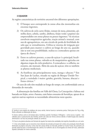 63Soberania Alimentar
3 EQUADOR
As regiões características do território ancestral têm diferentes apropriações.
1)	 O bosque seco corresponde às zonas altas das montanhas em
encostas íngremes.
2)	 Os cultivos de ciclo curto (feijão, tomate de mesa, pimentão, ají,
milho duro, cebola, sambo, abóbora, feijão verde e pepino) são
empreendidos em zonas planas ou pouco íngremes.8
As técnicas
envolvem maquinários agrícolas, tração animal e manual, com
uso de agroquímicos, em um círculo de perda de fertilidade do
solo que se retroalimenta. Utiliza-se sistema de irrigação por
gravidade para manter o cultivo ao longo do ano ou, quando
não se tem esta possibilidade, realiza-se a semeadura apenas em
época de chuva.9
3)	 Entre os cultivos perenes, a cana-de-açúcar é a principal, locali-
zada nas zonas planas, valendo-se de maquinários agrícolas em
algumas etapas do ciclo produtivo. A semeadura e a colheita, no
entanto, são manuais. Além da cana-de-açúcar, têm-se também
as plantas medicinais.
4)	 As frutíferas são principalmente tuna, manga e abacate.10
Em
San Juan de Lachas, situado na região de Bosque Úmido Tro-
pical, a variedade é maior: goiaba, graviola, banana, abacaxi e
frutas cítricas.11
Os usos do solo têm mudado ao longo do tempo, em conformidade com as
demandas do mercado.
A alimentação das famílias em Valle del Chota, La Concepción e Salinas está
baseada em feijão, arroz e banana, com baixo consumo de hortaliças, apesar de as
espécies nativas suprirem as necessidades alimentícias neste quesito.
8. Sambo é uma espécie de abóbora de casca verde, interior branco e sementes pretas. Pode pesar de 1kg a 4kg.
Muito utilizada na elaboração de doces.
9. Outros cultivos como os de batata-doce, mandioca, gandul, hortaliças e folhagens – como caruru e agrião – são
voltados para o autoconsumo das famílias, porém são cada vez menos comuns devido à modernização dos sistemas
alimentares e ao foco da produção voltada ao comércio.
10.Tuna é uma planta arbustiva com formato de raquete.Na maioria das variedades,tem espinho.Assemelha-se a um cacto.
11. Esta comunidade, que se encontra mais distante da estrada principal, tem ainda uma produção diversificada
destinada ao próprio consumo. Como não tem acesso direto ao mercado, perdem-se muitas frutas. Há, portanto um
grande potencial para a transformação dos cultivos. As mulheres são as encarregadas da venda de frutas, sobretudo
aquelas cultivadas em menor extensão.
 