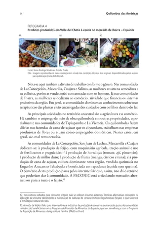 64 Quilombos das Américas
FOTOGRAFIA 4
Produtos produzidos em Valle del Chota à venda no mercado de Ibarra – Equador
4A 4B 4C
Fonte: Nuno Rodrigo Madeira e Priscila Prado.
Obs.: imagem reproduzida em baixa resolução em virtude das condições técnicas dos originais disponibilizados pelos autores
para publicação (nota do Editorial).
Nota-se aqui também a divisão de trabalho conforme o gênero. Nas comunidades
de La Concepción, Mascarilla, Cuajara e Salinas, as mulheres atuam na semeadura e
na colheita, porém as vendas estão concentradas com os homens. Já nas comunidades
de Ibarra, as mulheres se dedicam ao comércio, atividade que financia os sistemas
produtivos da região. Em geral, as comunidades dominam os conhecimentos sobre usos
terapêuticos das plantas e são encarregadas dos cuidados com os filhos dentro do lar.
As principais atividades no território ancestral são a agricultura e o comércio.
Há também o emprego de mão de obra quilombola em outras propriedades, espe-
cialmente nas comunidades de Tapiapamba e La Victoria. Os quilombolas fazem
diárias nas fazendas de cana-de-açúcar que os circundam, trabalham nas empresas
produtoras de flores ou atuam como empregados domésticos. Nestes casos, em
geral, são mal remunerados.
As comunidades de La Concepción, San Juan de Lachas, Mascarrilla e Cuajara
dedicam-se: à produção de feijão, com maquinário agrícola, tração animal e uso
de fertilizantes e praguicidas;12
à produção de hortaliças (tomate, ají, pimentão);
à produção de milho duro; à produção de frutas (manga, cítricos e tuna); e à pro-
dução de cana-de-açúcar, cultura dominante nesta região, vendida queimada no
Engenho Azucarero Tababuela e beneficiada em rapaduras (cozida sem queima).
O comércio desta produção passa pelos intermediários e, assim, não dá o retorno
que poderiam dar à comunidade. A FECONIC está articulando mercados alter-
nativos para a tuna e o feijão.13
12. Nos cultivos voltados para consumo próprio, não se utilizam insumos externos. Técnicas alternativas consistem na
aplicação de estrume decomposto e na rotação de culturas de cereais (milho) e leguminosas (feijão), o que favorece
a fertilização natural do solo.
13.A venda de feijão é feita para intermediários e indústrias de produção de conservas ou mercados justos.As comunidades
também são beneficiárias com o Programa de Provisión deAlimentos do Equador, que tem semelhanças com o Programa
de Aquisição de Alimentos da Agricultura Familiar (PAA) no Brasil.
 