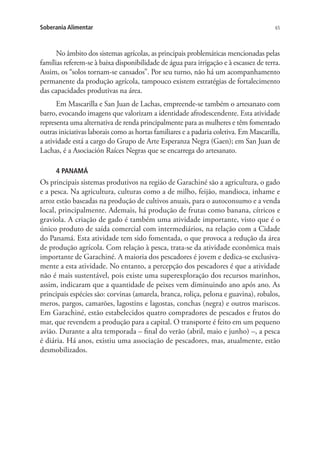 65Soberania Alimentar
No âmbito dos sistemas agrícolas, as principais problemáticas mencionadas pelas
famílias referem-se à baixa disponibilidade de água para irrigação e à escassez de terra.
Assim, os “solos tornam-se cansados​​”. Por seu turno, não há um acompanhamento
permanente da produção agrícola, tampouco existem estratégias de fortalecimento
das capacidades produtivas na área.
Em Mascarilla e San Juan de Lachas, empreende-se também o artesanato com
barro, evocando imagens que valorizam a identidade afrodescendente. Esta atividade
representa uma alternativa de renda principalmente para as mulheres e têm fomentado
outras iniciativas laborais como as hortas familiares e a padaria coletiva. Em Mascarilla,
a atividade está a cargo do Grupo de Arte Esperanza Negra (Gaen); em San Juan de
Lachas, é a Asociación Raíces Negras que se encarrega do artesanato.
4 PANAMÁ
Os principais sistemas produtivos na região de Garachiné são a agricultura, o gado
e a pesca. Na agricultura, culturas como a de milho, feijão, mandioca, inhame e
arroz estão baseadas na produção de cultivos anuais, para o autoconsumo e a venda
local, principalmente. Ademais, há produção de frutas como banana, cítricos e
graviola. A criação de gado é também uma atividade importante, visto que é o
único produto de saída comercial com intermediários, na relação com a Cidade
do Panamá. Esta atividade tem sido fomentada, o que provoca a redução da área
de produção agrícola. Com relação à pesca, trata-se da atividade econômica mais
importante de Garachiné. A maioria dos pescadores é jovem e dedica-se exclusiva-
mente a esta atividade. No entanto, a percepção dos pescadores é que a atividade
não é mais sustentável, pois existe uma superexploração dos recursos marinhos,
assim, indicaram que a quantidade de peixes vem diminuindo ano após ano. As
principais espécies são: corvinas (amarela, branca, roliça, pelona e guavina), robalos,
meros, pargos, camarões, lagostins e lagostas, conchas (negra) e outros mariscos.
Em Garachiné, estão estabelecidos quatro compradores de pescados e frutos do
mar, que revendem a produção para a capital. O transporte é feito em um pequeno
avião. Durante a alta temporada – final do verão (abril, maio e junho) –, a pesca
é diária. Há anos, existiu uma associação de pescadores, mas, atualmente, estão
desmobilizados.
 