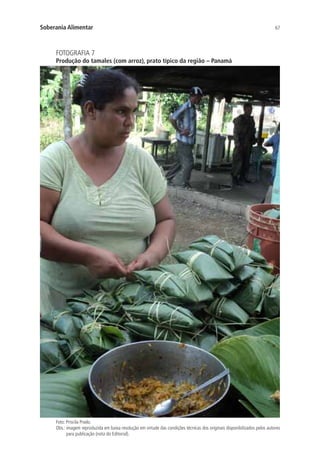 67Soberania Alimentar
FOTOGRAFIA 7
Produção do tamales (com arroz), prato típico da região – Panamá
Foto: Priscila Prado.
Obs.: imagem reproduzida em baixa resolução em virtude das condições técnicas dos originais disponibilizados pelos autores
para publicação (nota do Editorial).
 