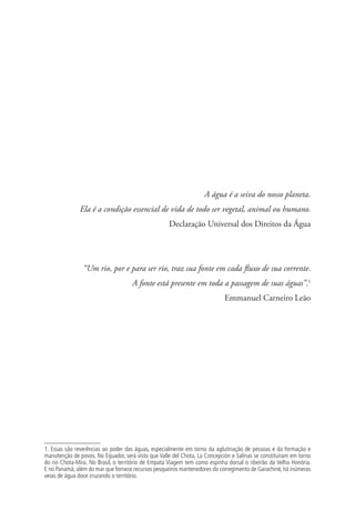 A água é a seiva do nosso planeta.
Ela é a condição essencial de vida de todo ser vegetal, animal ou humano.
Declaração Universal dos Direitos da Água
“Um rio, por e para ser rio, traz sua fonte em cada fluxo de sua corrente.
A fonte está presente em toda a passagem de suas águas”.1
Emmanuel Carneiro Leão
1. Essas são reverências ao poder das águas, especialmente em torno da aglutinação de pessoas e da formação e
manutenção de povos. No Equador, será visto que Valle del Chota, La Concepción e Salinas se constituíram em torno
do rio Chota-Mira. No Brasil, o território de Empata Viagem tem como espinha dorsal o ribeirão da Velha Honória.
E no Panamá, além do mar que fornece recursos pesqueiros mantenedores do corregimento de Garachiné, há inúmeras
veias de água doce cruzando o território.
 