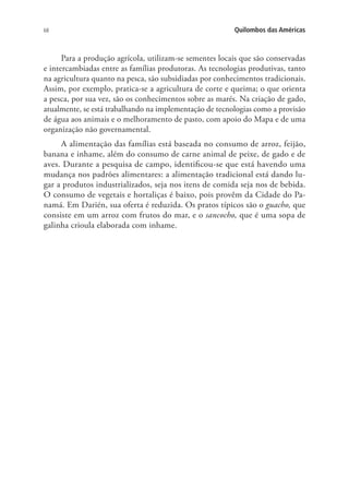 68 Quilombos das Américas
Para a produção agrícola, utilizam-se sementes locais que são conservadas
e intercambiadas entre as famílias produtoras. As tecnologias produtivas, tanto
na agricultura quanto na pesca, são subsidiadas por conhecimentos tradicionais.
Assim, por exemplo, pratica-se a agricultura de corte e queima; o que orienta
a pesca, por sua vez, são os conhecimentos sobre as marés. Na criação de gado,
atualmente, se está trabalhando na implementação de tecnologias como a provisão
de água aos animais e o melhoramento de pasto, com apoio do Mapa e de uma
organização não governamental.
A alimentação das famílias está baseada no consumo de arroz, feijão,
banana e inhame, além do consumo de carne animal de peixe, de gado e de
aves. Durante a pesquisa de campo, identificou-se que está havendo uma
mudança nos padrões alimentares: a alimentação tradicional está dando lu-
gar a produtos industrializados, seja nos itens de comida seja nos de bebida.
O consumo de vegetais e hortaliças é baixo, pois provêm da Cidade do Pa-
namá. Em Darién, sua oferta é reduzida. Os pratos típicos são o guacho, que
consiste em um arroz com frutos do mar, e o sancocho, que é uma sopa de
galinha crioula elaborada com inhame.
 