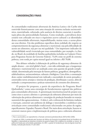 CONSIDERAÇÕES FINAIS
As comunidades tradicionais afrorrurais da América Latina e do Caribe têm
convivido historicamente com uma situação de extrema exclusão socioeconô-
mica, materializada, sobretudo, pela ausência de direitos essenciais à manifes-
tação plena das potencialidades humanas. Como resultado, a prevalência deste
cenário tem colocado em risco o riquíssimo acervo cultural e as identidades
destas comunidades afrorrurais, impossibilitando, muitas vezes, o acesso pleno
aos seus direitos. Um dos problemas específicos desta realidade diz respeito ao
comprometimento da segurança alimentar e nutricional, seja pela dificuldade de
acesso aos alimentos, seja por sua má qualidade.1
Um importante indicador da
vulnerabilidade social vivenciada por essas comunidades, por exemplo, é o fato
de, no Brasil, da totalidade de famílias quilombolas incluídas no Cadastro Único
para Programas Sociais do Governo Federal, 75,6% estão no perfil de extrema
pobreza, com renda per capita mensal igual ou inferior a R$ 70,00.
Nos debates voltados à elaboração de políticas de segurança alimentar de
amplo alcance – em nível global e local –, tem sido enfatizado que a insegurança
alimentar e nutricional deve ser analisada como uma questão de grande comple-
xidade, determinada pela interação de fatores políticos, geográficos, demográficos,
edafoclimáticos, socioeconômicos, culturais e biológicos. Com efeito, a constatação
deste caráter multidimensional tem indicado a necessidade de serem pensados e
construídos novos arranjos e sistemas de produção, distribuição e acesso, além de
estímulo a comportamentos e práticas sustentáveis de consumo dos alimentos.
O projeto foi proposto, a partir da experiência do Programa Brasil
Quilombola,2
como uma estratégia de fortalecimento regional das políticas
para comunidades afrorrurais. A aproximação interinstitucional do projeto tem
como eixos o acesso a direitos e a promoção da soberania alimentar por meio da
valorização das práticas alimentares e estratégias de produção baseadas no manejo
sustentável dos agroecossitemas. A ideia é, sob o referencial do binômio tradição
e inovação, construir um ambiente de diálogo e intercâmbio e estabelecer uma
articulação entre comunidades tradicionais selecionadas em países da região,
especificamente: Equador, Panamá e Brasil. Por meio desta articulação, buscou-se
construir marcos para a implementação de políticas para a soberania alimentar
1. Para o caso brasileiro, ver especialmente a Chamada nutricional quilombola (Brasil, 2007)e IBGE (2006).
2. Lançado em 2004, é coordenado pela Secretaria de Políticas de Promoção da Igualdade Racial, da Presidência da
República, e desenvolvido por dezenove ministérios do governo federal. Tem o objetivo de consolidar os marcos da
política de Estado para comunidades quilombolas. Em 2007, a gestão foi fortalecida por meio da Agenda Social Qui-
lombola, instituída pelo Decreto no
6.261/2007.
 