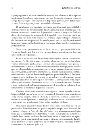 70 Quilombos das Américas
e para programas e políticas voltadas às comunidades afrorrurais. Outro ponto
fundamental é ampliar os laços entre os governos destes países, gerando um novo
campo de cooperação e aperfeiçoamento de políticas públicas, além de fortalecer
as redes de suas organizações de comunidades afrorrurais.
O trabalho nos três territórios permitiu a identificação de potencialidades
de investimentos no fortalecimento da soberania alimentar, em interface com
diversos temas como a valorização do patrimônio cultural, a integridade fundiária
dos territórios ancestrais, a superação de iniquidades entre homens e mulheres,
entre outros. Para além destes territórios, a primeira edição do Projeto Quilombos
das Américas indica o potencial de articulação em rede da população afrrorural
latino-americana e caribenha, iniciativa com a qual a Secretaria Ibero-Americana
pode contribuir.
Neste texto, apresentaram-se, de forma sucinta, algumas possibilidades.
Outra publicação será desenvolvida para aprofundar a temática com base nos
relatórios finais de pesquisa.
Entre as potencialidades dos territórios investigados, um dos componentes
importantes é a diversificação da produção, sobretudo, para incluir hortaliças,
visando aprimorar a qualidade dos sistemas alimentares locais. Neste ponto, é
muito valorosa a experiência da Embrapa como centro de investigação que trabalha
com hortaliças tradicionais, as quais requerem baixos recursos e insumos externos.
É possível, então, desenvolver um trabalho de difusão e conscientização sobre o
consumo destas espécies. Este trabalho pode ser potencializado se, à Embrapa,
agregarem-se os institutos de pesquisa em agricultura, pecuária, pesca e outras
entidades produtivas dos demais países envolvidos. O conhecimento destes órgãos
sobre as realidades específicas em que atuam é extremamente importante. Ademais,
a troca institucional pode engrandecer o escopo de trabalho de cada uma delas,
ultrapassando as referências da presente iniciativa.
Como os três territórios implementam algumas culturas agrícolas comuns,
há possibilidades também de investir em ações de identificação e intercâmbio
entre Empata Viagem, Valle del Chota, La Concepción, Salinas e Garachiné no
tocante ao material genético, às tecnologias produtivas, ao uso culinário ancestral
e alternativo para as culturas de feijão, milho, mandioca e inhame.
Os sistemas produtivos locais dos três territórios demonstram que há um
potencial de fortalecimento das capacidades produtivas por meio de metodolo-
gias com enfoque em “aprender fazendo”, com vistas a incorporar tecnologias
locais que incrementem a produtividade e, assim, fomentem uma alimentação
variada, bem como a melhoria das condições sociais e econômicas na região.
Em todas elas, é importante desenvolver práticas de experimentação das téc-
nicas de cultivo do solo, com vistas ao seu melhoramento, buscando evitar o
excessivo uso de insumos químicos.
 