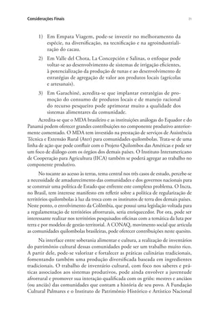 71Considerações Finais
1)	 Em Empata Viagem, pode-se investir no melhoramento da
espécie, na diversificação, na tecnificação e na agroindustriali-
zação do cacau.
2)	 Em Valle del Chota, La Concepción e Salinas, o enfoque pode
voltar-se ao desenvolvimento de sistemas de irrigação eficientes,
à potencialização da produção de tunas e ao desenvolvimento de
estratégias de agregação de valor aos produtos locais (agrícolas
e artesanais).
3)	 Em Garachiné, acredita-se que implantar estratégias de pro-
moção do consumo de produtos locais e de manejo racional
do recurso pesqueiro pode aprimorar muito a qualidade dos
sistemas alimentares da comunidade.
Acredita-se que o MDA brasileiro e as instituições análogas do Equador e do
Panamá podem oferecer grandes contribuições no componente produtivo anterior-
mente comentado. O MDA tem investido na prestação de serviços de Assistência
Técnica e Extensão Rural (Ater) para comunidades quilombolas. Trata-se de uma
linha de ação que pode confluir com o Projeto Quilombos das Américas e pode ser
um foco de diálogo com os órgãos dos demais países. O Instituto Interamericano
de Cooperação para Agricultura (IICA) também se poderá agregar ao trabalho no
componente produtivo.
No tocante ao acesso às terras, tema central nos três casos de estudo, percebe-se
a necessidade de amadurecimento das comunidades e dos governos nacionais para
se construir uma política de Estado que enfrente este complexo problema. O Incra,
no Brasil, tem interesse manifesto em refletir sobre a política de regularização de
territórios quilombolas à luz da troca com os institutos de terra dos demais países.
Neste ponto, o envolvimento da Colômbia, que possui uma legislação voltada para
a regulamentação de territórios afrorrurais, seria enriquecedor. Por ora, pode ser
interessante realizar nos territórios pesquisados oficinas com a temática da luta por
terra e por modelos de gestão territorial. A CONAQ, movimento social que articula
as comunidades quilombolas brasileiras, pode oferecer contribuições neste quesito.
Na interface entre soberania alimentar e cultura, a realização de inventários
do patrimônio cultural dessas comunidades pode ser um trabalho muito rico.
A partir dele, pode-se valorizar e fortalecer as práticas culinárias tradicionais,
fomentando também uma produção diversificada baseada em ingredientes
tradicionais. O trabalho de inventário cultural, com foco nos saberes e prá-
ticas associados aos sistemas produtivos, pode ainda envolver a juventude
afrorrural e promover sua interação qualificada com os griôs: mestres e anciãos
(ou anciãs) das comunidades que contam a história de seu povo. A Fundação
Cultural Palmares e o Instituto de Patrimônio Histórico e Artístico Nacional
 