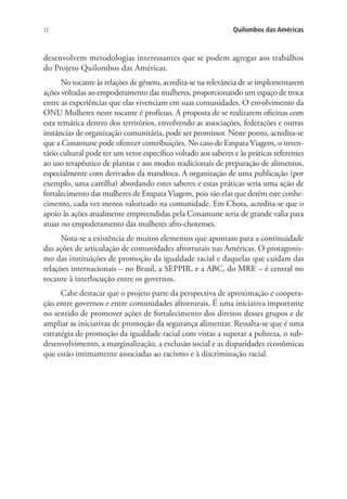 72 Quilombos das Américas
desenvolvem metodologias interessantes que se podem agregar aos trabalhos
do Projeto Quilombos das Américas.
No tocante às relações de gênero, acredita-se na relevância de se implementarem
ações voltadas ao empoderamento das mulheres, proporcionando um espaço de troca
entre as experiências que elas vivenciam em suas comunidades. O envolvimento da
ONU Mulheres neste tocante é profícuo. A proposta de se realizarem oficinas com
esta temática dentro dos territórios, envolvendo as associações, federações e outras
instâncias de organização comunitária, pode ser promissor. Neste ponto, acredita-se
que a Conamune pode oferecer contribuições. No caso de Empata Viagem, o inven-
tário cultural pode ter um vetor específico voltado aos saberes e às práticas referentes
ao uso terapêutico de plantas e aos modos tradicionais de preparação de alimentos,
especialmente com derivados da mandioca. A organização de uma publicação (por
exemplo, uma cartilha) abordando estes saberes e estas práticas seria uma ação de
fortalecimento das mulheres de Empata Viagem, pois são elas que detêm este conhe-
cimento, cada vez menos valorizado na comunidade. Em Chota, acredita-se que o
apoio às ações atualmente empreendidas pela Conamune seria de grande valia para
atuar no empoderamento das mulheres afro-chotenses.
Nota-se a existência de muitos elementos que apontam para a continuidade
das ações de articulação de comunidades afrorrurais nas Américas. O protagonis-
mo das instituições de promoção da igualdade racial e daquelas que cuidam das
relações internacionais – no Brasil, a SEPPIR, e a ABC, do MRE – é central no
tocante à interlocução entre os governos.
Cabe destacar que o projeto parte da perspectiva de aproximação e coopera-
ção entre governos e entre comunidades afrorrurais. É uma iniciativa importante
no sentido de promover ações de fortalecimento dos direitos desses grupos e de
ampliar as iniciativas de promoção da segurança alimentar. Ressalta-se que é uma
estratégia de promoção da igualdade racial com vistas a superar a pobreza, o sub-
desenvolvimento, a marginalização, a exclusão social e as disparidades econômicas
que estão intimamente associadas ao racismo e à discriminação racial.
 