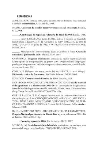 REFERÊNCIAS
ALMEIDA, A. W. Terras de preto, terras de santo e terras de índios. Posse comunal
e conflito. Humanidades, v. 15, Brasília, 1988.
BRASIL. Cadernos de estudos desenvolvimento social em debate, Brasília,
n. 9, 2008.
______. Constituição da República Federativa do Brasil de 1988. Brasília, 1988.
______. Lei no
1.288, de 20 de julho de 2010. Institui o Estatuto da Igualdade
Racial; altera as Leis nos
7.716, de 5 de janeiro de 1989, 9.029, de 13 de abril de
1995, 7.347, de 24 de julho de 1985, e 10.778, de 24 de novembro de 2003.
Brasília, 2010.
______. Ministério do Desnvolvimento Social e Combate à Fome. Chamada
nutricional quilombola 2006. Brasília: MDS, 2007.
CARNEIRO, S. Enegrecer o feminismo: a situação da mulher negra na América
Latina a partir de uma perspectiva de gênero. 2001. Disponível em: http://grio-
producoes.blogspot.com/2009/06/enegrecer-o-feminismo-situacao-da.html.
Acesso em: 8 mar. 2012.
COLLIN, F. Diferença dos sexos (teoria da). In: HIRATA, H. et al. (Orgs.).
Dicionário crítico do feminismo. São Paulo: Editora UNESP, 2009.
ECUADOR. Constitución de Ecuador de 2008. Ecuador, 2008.
FAO – FOOD AND AGRICULTURE ORGANIZATION. El estado mundial
de la agricultura y la alimentación 2010-2011– Las mujeres en la agricultura:
cerrar la brecha de género en aras del desarrollo. Roma, 2011. Disponível em:
http://www.fao.org/docrep/013/i2050s/i2050s.pdf.
GOES, F. L.; SILVA, T. D. O regime internacional de combate ao racismo e à
discriminação racial. In: COLÓQUIO GLOBAL AFRICANO: MULTICUL-
TURALISMO E SEUS IMPACTOS NO DESENVOLVIMENTO DA ÁFRI-
CA E DA DIÁSPORA AFRICANA, 7., nov. 2011, Salvador, Bahia. Anais...
Salvador, 2011.
IBGE – INSTITUTO BRASILEIRO DE GEOGRAFIA E ESTATÍSTICA.
Pesquisa Nacional por Amostra de Domicílios: segurança alimentar 2004. Rio
de Janeiro: IBGE, 2006. 148 p.
______. Censo Agropecuário 2006. Rio de Janeiro: IBGE, 2007.
MELLO, M. M. Caminhos criativos da história: territórios da memória em uma
comunidade negra rural. São Paulo: PPGAS/IFCH/UNICAMP, 2008.
 