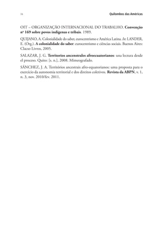 74 Quilombos das Américas
OIT – ORGANIZAÇÃO INTERNACIONAL DO TRABALHO. Convenção
no
169 sobre povos indígenas e tribais. 1989.
QUIJANO, A. Colonialidade do saber, eurocentrismo e América Latina. In: LANDER,
E. (Org.). A colonialidade do saber: eurocentrismo e ciências sociais. Buenos Aires:
Clacso Livros, 2005.
SALAZAR, J. G. Territorios ancenstrales afroecuatorianos: una lectura desde
el proceso. Quito: [s. n.], 2008. Mimeografado.
SÁNCHEZ, J. A. Territórios ancestrais afro-equatorianos: uma proposta para o
exercício da autonomia territorial e dos direitos coletivos. Revista da ABPN, v. 1,
n. 3, nov. 2010/fev. 2011.
 