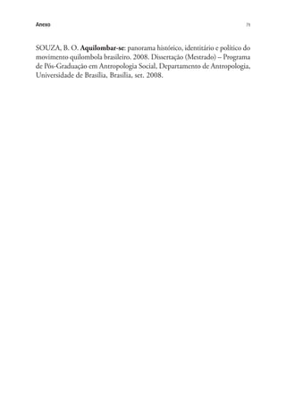 79Anexo
SOUZA, B. O. Aquilombar-se: panorama histórico, identitário e político do
movimento quilombola brasileiro. 2008. Dissertação (Mestrado) – Programa
de Pós-Graduação em Antropologia Social, Departamento de Antropologia,
Universidade de Brasília, Brasília, set. 2008.
 