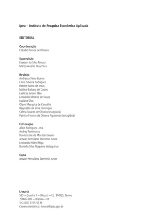 Ipea – Instituto de Pesquisa Econômica Aplicada
EDITORIAL
Coordenação
Cláudio Passos de Oliveira
Supervisão
Everson da Silva Moura
Marco Aurélio Dias Pires
Revisão
Andressa Vieira Bueno
Clícia Silveira Rodrigues
Hebert Rocha de Jesus
Idalina Barbara de Castro
Laeticia Jensen Eble
Leonardo Moreira de Souza
Luciana Dias
Olavo Mesquita de Carvalho
Reginaldo da Silva Domingos
Celma Tavares de Oliveira (estagiária)
Patrícia Firmina de Oliveira Figueiredo (estagiária)
Editoração
Aline Rodrigues Lima
Andrey Tomimatsu
Danilo Leite de Macedo Tavares
Jeovah Herculano Szervinsk Junior
Leonardo Hideki Higa
Daniella Silva Nogueira (estagiária)
Capa
Jeovah Herculano Szervinsk Junior
Livraria
SBS – Quadra 1 − Bloco J − Ed. BNDES, Térreo
70076-900 − Brasília – DF
Tel.: (61) 3315 5336
Correio eletrônico: livraria@ipea.gov.br
 