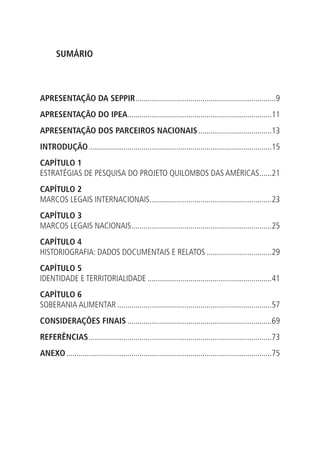 SUMÁRIO
APRESENTAÇÃO DA SEPPIR......................................................................9
APRESENTAÇÃO DO IPEA.......................................................................11
APRESENTAÇÃO DOS PARCEIROS NACIONAIS.....................................13
INTRODUÇÃO...........................................................................................15
CAPÍTULO 1
ESTRATÉGIAS DE PESQUISA DO PROJETO QUILOMBOS DAS AMÉRICAS.......21
CAPÍTULO 2
MARCOS LEGAIS INTERNACIONAIS.............................................................23
CAPÍTULO 3
MARCOS LEGAIS NACIONAIS......................................................................25
CAPÍTULO 4
HISTORIOGRAFIA: DADOS DOCUMENTAIS E RELATOS.................................29
CAPÍTULO 5
IDENTIDADE E TERRITORIALIDADE..............................................................41
CAPÍTULO 6
SOBERANIA ALIMENTAR.............................................................................57
CONSIDERAÇÕES FINAIS........................................................................69
REFERÊNCIAS...........................................................................................73
ANEXO......................................................................................................75
 