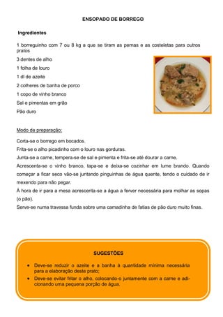 ENSOPADO DE BORREGO

Ingredientes

1 borreguinho com 7 ou 8 kg a que se tiram as pernas e as costeletas para outros
pratos
3 dentes de alho
1 folha de louro
1 dl de azeite
2 colheres de banha de porco
1 copo de vinho branco
Sal e pimentas em grão
Pão duro


Modo de preparação:

Corta-se o borrego em bocados.
Frita-se o alho picadinho com o louro nas gorduras.
Junta-se a carne, tempera-se de sal e pimenta e frita-se até dourar a carne.
Acrescenta-se o vinho branco, tapa-se e deixa-se cozinhar em lume brando. Quando
começar a ficar seco vão-se juntando pinguinhas de água quente, tendo o cuidado de ir
mexendo para não pegar.
À hora de ir para a mesa acrescenta-se a água a ferver necessária para molhar as sopas
(o pão).
Serve-se numa travessa funda sobre uma camadinha de fatias de pão duro muito finas.




                                      SUGESTÕES

           Deve-se reduzir o azeite e a banha à quantidade mínima necessária
           para a elaboração deste prato;
           Deve-se evitar fritar o alho, colocando-o juntamente com a carne e adi-
           cionando uma pequena porção de água.
 