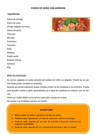 COZIDO DE GRÃO COM ABÓBORA

Ingredientes

Carne de borrego
Carne de vaca
Chispe salgado ou fresco
Ossos de porco
Chouriço
Morcela
Farinheira
Toucinho
Grão
Abóbora
Feijão verde
Batatas inteiras
Cenoura
Pão


Modo de preparação:

As carnes salgadas e o grão deverão ser postos de molho na véspera. Cozem-se as car-
nes todas juntas, excepto os enchidos.
Quando as carnes estiverem quase cozidas juntam-se as hortaliças e os enchidos. O grão
será também cozido à parte, aproveitando-se a água da cozedura ao misturar com as car-
nes.
Verte-se o caldo obtido numa terrina sobre pão cortado em cubos.
As carnes e as hortaliças servem-se à parte.



                                      SUGESTÕES

          Retirar todas as peles e gorduras visíveis da carne;
          Pode-se optar apenas por um tipo de carne (ex. carne de borrego);
          Pode-se optar apenas por um tipo de enchido e deve-se consumir em
          pequena quantidade;
          Pode-se optar apenas por um componente farináceo: pão ou batata.
 