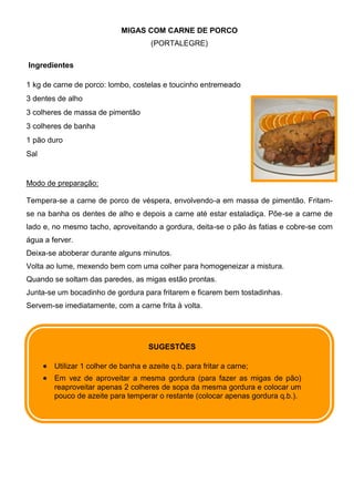 MIGAS COM CARNE DE PORCO
                                      (PORTALEGRE)

Ingredientes

1 kg de carne de porco: lombo, costelas e toucinho entremeado
3 dentes de alho
3 colheres de massa de pimentão
3 colheres de banha
1 pão duro
Sal


Modo de preparação:

Tempera-se a carne de porco de véspera, envolvendo-a em massa de pimentão. Fritam-
se na banha os dentes de alho e depois a carne até estar estaladiça. Põe-se a carne de
lado e, no mesmo tacho, aproveitando a gordura, deita-se o pão às fatias e cobre-se com
água a ferver.
Deixa-se aboberar durante alguns minutos.
Volta ao lume, mexendo bem com uma colher para homogeneizar a mistura.
Quando se soltam das paredes, as migas estão prontas.
Junta-se um bocadinho de gordura para fritarem e ficarem bem tostadinhas.
Servem-se imediatamente, com a carne frita à volta.




                                     SUGESTÕES

        Utilizar 1 colher de banha e azeite q.b. para fritar a carne;
        Em vez de aproveitar a mesma gordura (para fazer as migas de pão)
        reaproveitar apenas 2 colheres de sopa da mesma gordura e colocar um
        pouco de azeite para temperar o restante (colocar apenas gordura q.b.).
 