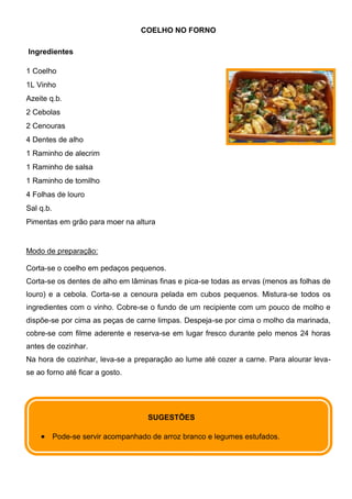 COELHO NO FORNO

Ingredientes

1 Coelho
1L Vinho
Azeite q.b.
2 Cebolas
2 Cenouras
4 Dentes de alho
1 Raminho de alecrim
1 Raminho de salsa
1 Raminho de tomilho
4 Folhas de louro
Sal q.b.
Pimentas em grão para moer na altura


Modo de preparação:

Corta-se o coelho em pedaços pequenos.
Corta-se os dentes de alho em lâminas finas e pica-se todas as ervas (menos as folhas de
louro) e a cebola. Corta-se a cenoura pelada em cubos pequenos. Mistura-se todos os
ingredientes com o vinho. Cobre-se o fundo de um recipiente com um pouco de molho e
dispõe-se por cima as peças de carne limpas. Despeja-se por cima o molho da marinada,
cobre-se com filme aderente e reserva-se em lugar fresco durante pelo menos 24 horas
antes de cozinhar.
Na hora de cozinhar, leva-se a preparação ao lume até cozer a carne. Para alourar leva-
se ao forno até ficar a gosto.




                                     SUGESTÕES

           Pode-se servir acompanhado de arroz branco e legumes estufados.
 