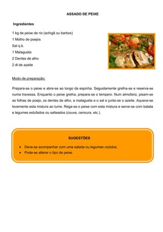ASSADO DE PEIXE

Ingredientes

1 kg de peixe de rio (achigã ou barbos)
1 Molho de poejos
Sal q.b.
1 Malagueta
2 Dentes de alho
2 dl de azeite


Modo de preparação:

Prepara-se o peixe e abre-se ao longo da espinha. Seguidamente grelha-se e reserva-se
numa travessa. Enquanto o peixe grelha, prepara-se o tempero. Num almofariz, pisam-se
as folhas de poejo, os dentes de alho, a malagueta e o sal e junta-se o azeite. Aquece-se
levemente esta mistura ao lume. Rega-se o peixe com esta mistura e serve-se com batata
e legumes estufados ou salteados (couve, cenoura, etc.).




                                       SUGESTÕES

           Deve-se acompanhar com uma salada ou legumes cozidos;
           Pode-se alterar o tipo de peixe.
 