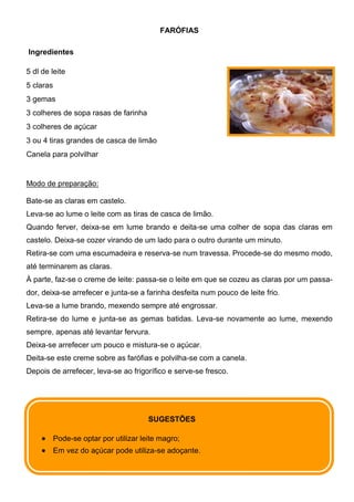 FARÓFIAS

Ingredientes

5 dl de leite
5 claras
3 gemas
3 colheres de sopa rasas de farinha
3 colheres de açúcar
3 ou 4 tiras grandes de casca de limão
Canela para polvilhar


Modo de preparação:

Bate-se as claras em castelo.
Leva-se ao lume o leite com as tiras de casca de limão.
Quando ferver, deixa-se em lume brando e deita-se uma colher de sopa das claras em
castelo. Deixa-se cozer virando de um lado para o outro durante um minuto.
Retira-se com uma escumadeira e reserva-se num travessa. Procede-se do mesmo modo,
até terminarem as claras.
À parte, faz-se o creme de leite: passa-se o leite em que se cozeu as claras por um passa-
dor, deixa-se arrefecer e junta-se a farinha desfeita num pouco de leite frio.
Leva-se a lume brando, mexendo sempre até engrossar.
Retira-se do lume e junta-se as gemas batidas. Leva-se novamente ao lume, mexendo
sempre, apenas até levantar fervura.
Deixa-se arrefecer um pouco e mistura-se o açúcar.
Deita-se este creme sobre as farófias e polvilha-se com a canela.
Depois de arrefecer, leva-se ao frigorífico e serve-se fresco.




                                        SUGESTÕES

           Pode-se optar por utilizar leite magro;
           Em vez do açúcar pode utiliza-se adoçante.
 