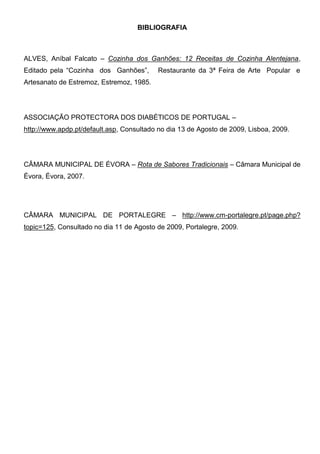 BIBLIOGRAFIA



ALVES, Aníbal Falcato – Cozinha dos Ganhões: 12 Receitas de Cozinha Alentejana,
Editado pela “Cozinha dos Ganhões”,       Restaurante da 3ª Feira de Arte Popular e
Artesanato de Estremoz, Estremoz, 1985.




ASSOCIAÇÃO PROTECTORA DOS DIABÉTICOS DE PORTUGAL –
http://www.apdp.pt/default.asp, Consultado no dia 13 de Agosto de 2009, Lisboa, 2009.




CÂMARA MUNICIPAL DE ÉVORA – Rota de Sabores Tradicionais – Câmara Municipal de
Évora, Évora, 2007.




CÂMARA MUNICIPAL DE PORTALEGRE – http://www.cm-portalegre.pt/page.php?
topic=125, Consultado no dia 11 de Agosto de 2009, Portalegre, 2009.
 
