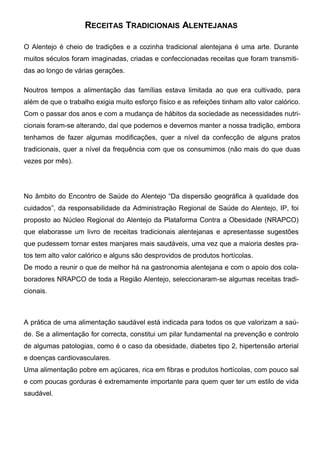 RECEITAS TRADICIONAIS ALENTEJANAS

O Alentejo é cheio de tradições e a cozinha tradicional alentejana é uma arte. Durante
muitos séculos foram imaginadas, criadas e confeccionadas receitas que foram transmiti-
das ao longo de várias gerações.

Noutros tempos a alimentação das famílias estava limitada ao que era cultivado, para
além de que o trabalho exigia muito esforço físico e as refeições tinham alto valor calórico.
Com o passar dos anos e com a mudança de hábitos da sociedade as necessidades nutri-
cionais foram-se alterando, daí que podemos e devemos manter a nossa tradição, embora
tenhamos de fazer algumas modificações, quer a nível da confecção de alguns pratos
tradicionais, quer a nível da frequência com que os consumimos (não mais do que duas
vezes por mês).




No âmbito do Encontro de Saúde do Alentejo “Da dispersão geográfica à qualidade dos
cuidados”, da responsabilidade da Administração Regional de Saúde do Alentejo, IP, foi
proposto ao Núcleo Regional do Alentejo da Plataforma Contra a Obesidade (NRAPCO)
que elaborasse um livro de receitas tradicionais alentejanas e apresentasse sugestões
que pudessem tornar estes manjares mais saudáveis, uma vez que a maioria destes pra-
tos tem alto valor calórico e alguns são desprovidos de produtos hortícolas.
De modo a reunir o que de melhor há na gastronomia alentejana e com o apoio dos cola-
boradores NRAPCO de toda a Região Alentejo, seleccionaram-se algumas receitas tradi-
cionais.



A prática de uma alimentação saudável está indicada para todos os que valorizam a saú-
de. Se a alimentação for correcta, constitui um pilar fundamental na prevenção e controlo
de algumas patologias, como é o caso da obesidade, diabetes tipo 2, hipertensão arterial
e doenças cardiovasculares.
Uma alimentação pobre em açúcares, rica em fibras e produtos hortícolas, com pouco sal
e com poucas gorduras é extremamente importante para quem quer ter um estilo de vida
saudável.
 