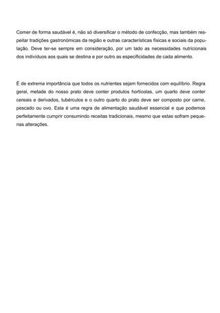 Comer de forma saudável é, não só diversificar o método de confecção, mas também res-
peitar tradições gastronómicas da região e outras características físicas e sociais da popu-
lação. Deve ter-se sempre em consideração, por um lado as necessidades nutricionais
dos indivíduos aos quais se destina e por outro as especificidades de cada alimento.




É de extrema importância que todos os nutrientes sejam fornecidos com equilíbrio. Regra
geral, metade do nosso prato deve conter produtos hortícolas, um quarto deve conter
cereais e derivados, tubérculos e o outro quarto do prato deve ser composto por carne,
pescado ou ovo. Esta é uma regra de alimentação saudável essencial e que podemos
perfeitamente cumprir consumindo receitas tradicionais, mesmo que estas sofram peque-
nas alterações.
 