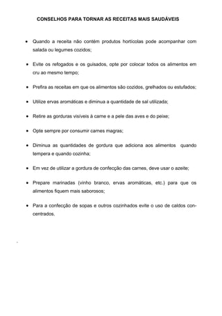CONSELHOS PARA TORNAR AS RECEITAS MAIS SAUDÁVEIS



    Quando a receita não contém produtos hortícolas pode acompanhar com
    salada ou legumes cozidos;


    Evite os refogados e os guisados, opte por colocar todos os alimentos em
    cru ao mesmo tempo;


    Prefira as receitas em que os alimentos são cozidos, grelhados ou estufados;


    Utilize ervas aromáticas e diminua a quantidade de sal utilizada;


    Retire as gorduras visíveis à carne e a pele das aves e do peixe;


    Opte sempre por consumir carnes magras;


    Diminua as quantidades de gordura que adiciona aos alimentos         quando
    tempera e quando cozinha;


    Em vez de utilizar a gordura de confecção das carnes, deve usar o azeite;


    Prepare marinadas (vinho branco, ervas aromáticas, etc.) para que os
    alimentos fiquem mais saborosos;


    Para a confecção de sopas e outros cozinhados evite o uso de caldos con-
    centrados.




.
 
