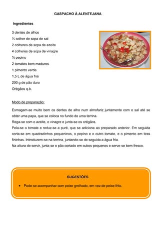 GASPACHO À ALENTEJANA

Ingredientes

3 dentes de alhos
½ colher de sopa de sal
2 colheres de sopa de azeite
4 colheres de sopa de vinagre
½ pepino
2 tomates bem maduros
1 pimento verde
1,5 L de água fria
200 g de pão duro
Orégãos q.b.


Modo de preparação:

Esmagam-se muito bem os dentes de alho num almofariz juntamente com o sal até se
obter uma papa, que se coloca no fundo de uma terrina.
Rega-se com o azeite, o vinagre e junta-se os orégãos.
Pela-se o tomate e reduz-se a puré, que se adiciona ao preparado anterior. Em seguida
corta-se em quadradinhos pequeninos, o pepino e o outro tomate, e o pimento em tiras
fininhas. Introduzem-se na terrina, juntando-se de seguida a água fria.
Na altura de servir, junta-se o pão cortado em cubos pequenos e serve-se bem fresco.




                                    SUGESTÕES

        Pode-se acompanhar com peixe grelhado, em vez de peixe frito.
 